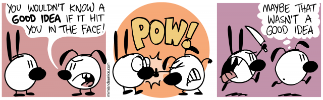 you wouldn't know  a good idea if it hit you in the face / pow / maybe that wasn't a good idea