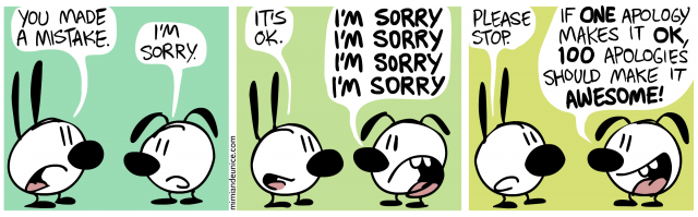 you made a mistake. i'm sorry. / it's ok / i'm sorry / please stop. if one apology makes it ok 100 apologies should make it awesome 